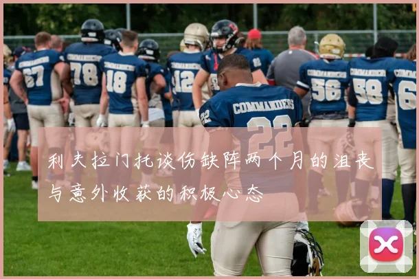 利夫拉门托谈伤缺阵两个月的沮丧与意外收获的积极心态