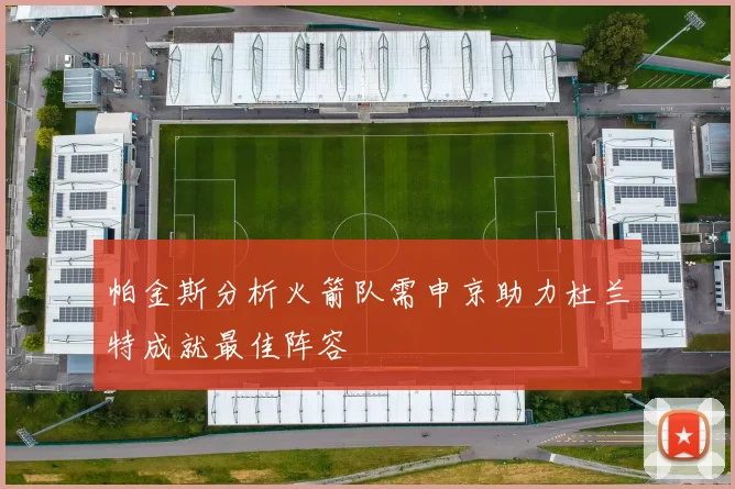 帕金斯分析火箭队需申京助力杜兰特成就最佳阵容