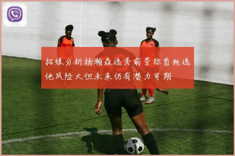 拓媒分析杨瀚森选秀前景称首轮选他风险大但未来仍有潜力可期