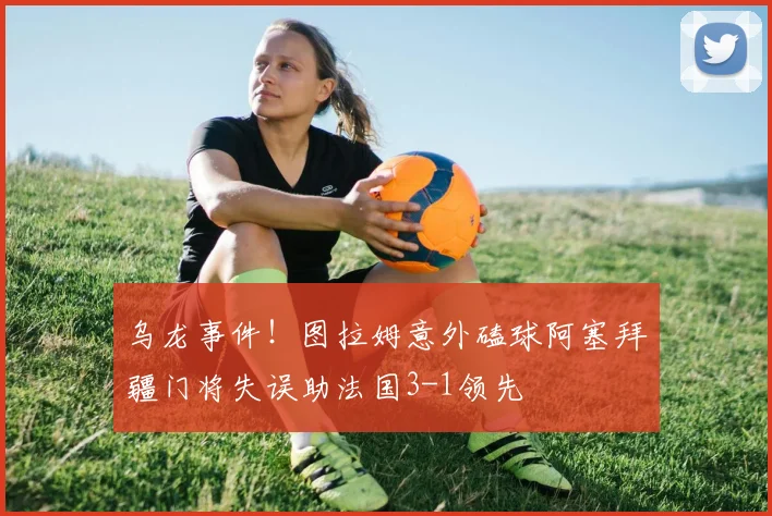 乌龙事件！图拉姆意外磕球阿塞拜疆门将失误助法国3-1领先
