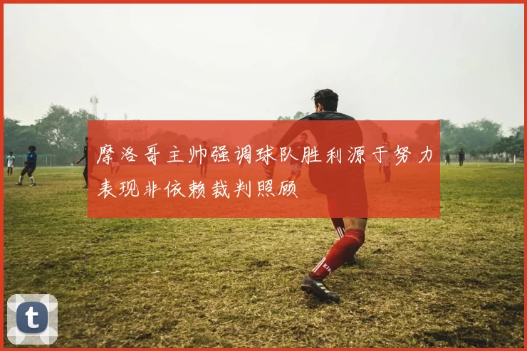 摩洛哥主帅强调球队胜利源于努力表现非依赖裁判照顾