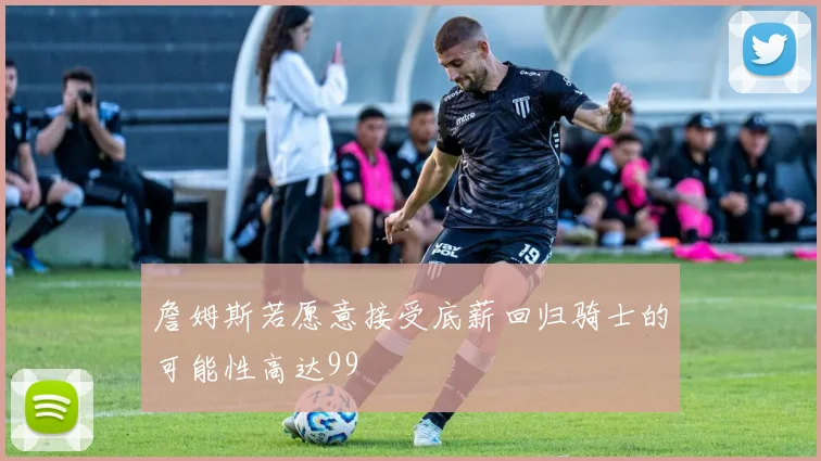 詹姆斯若愿意接受底薪回归骑士的可能性高达99