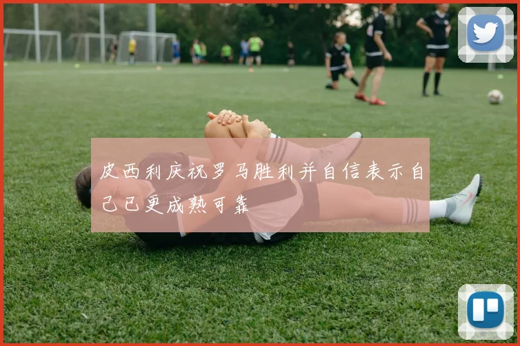 皮西利庆祝罗马胜利并自信表示自己已更成熟可靠