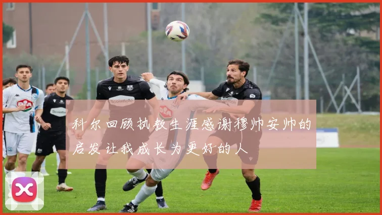 科尔回顾执教生涯感谢穆帅安帅的启发让我成长为更好的人