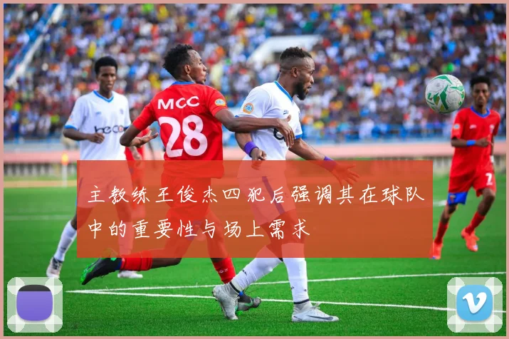 主教练王俊杰四犯后强调其在球队中的重要性与场上需求