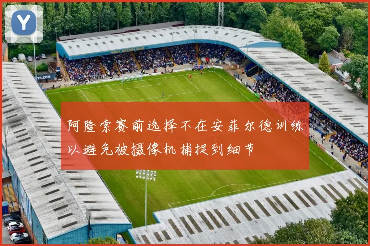 阿隆索赛前选择不在安菲尔德训练以避免被摄像机捕捉到细节