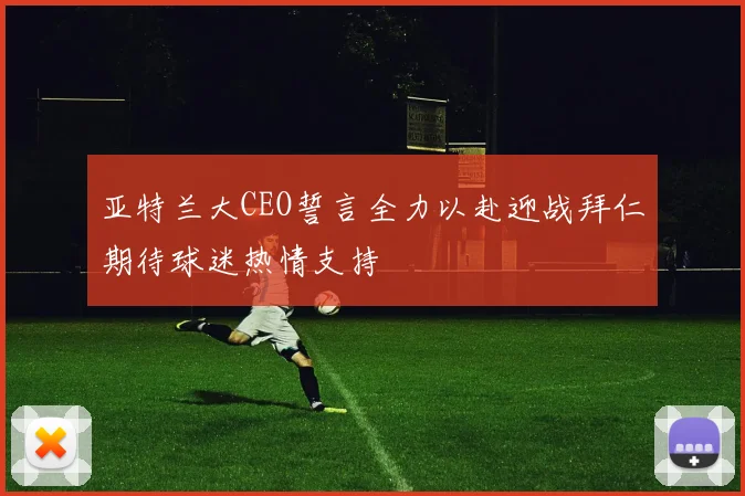 亚特兰大CEO誓言全力以赴迎战拜仁期待球迷热情支持