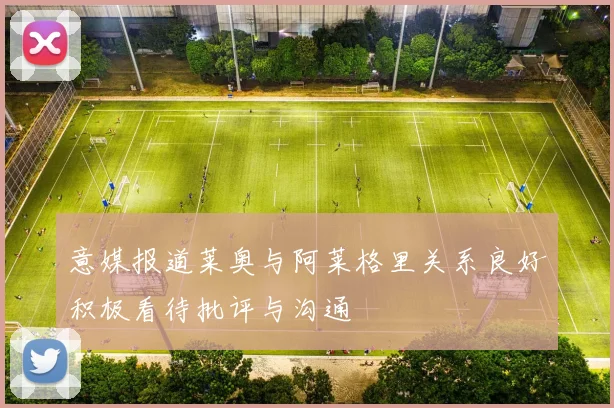 意媒报道莱奥与阿莱格里关系良好积极看待批评与沟通