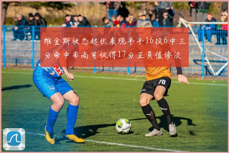 维金斯状态起伏表现平平16投6中三分命中率尚可仅得17分正负值惨淡12
