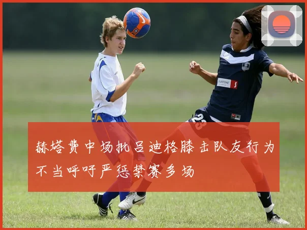 赫塔费中场批吕迪格膝击队友行为不当呼吁严惩禁赛多场