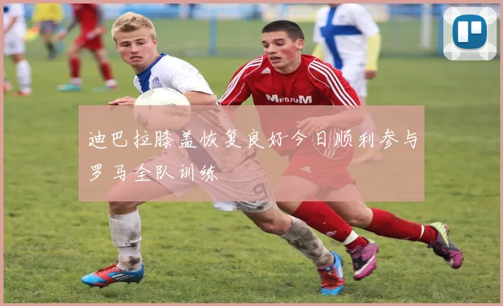 迪巴拉膝盖恢复良好今日顺利参与罗马全队训练